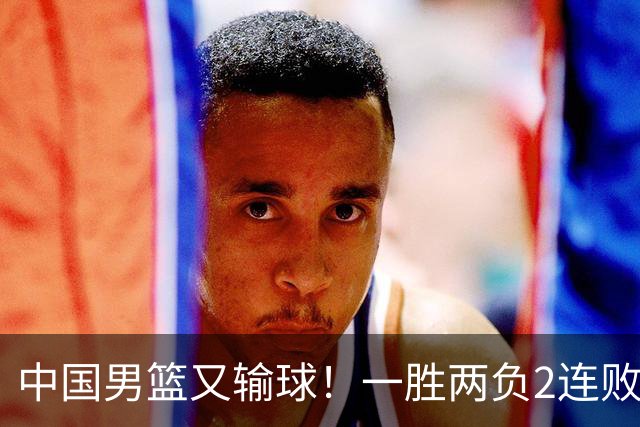 中国男篮又输球！一胜两负2连败，末段冲突3人被驱逐，下场更不好打